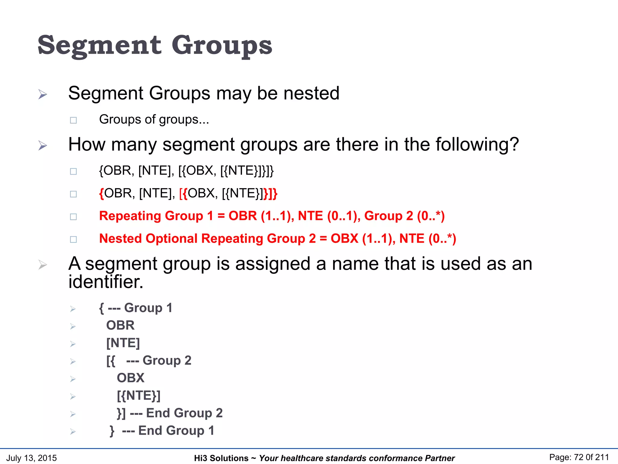 July 13, 2015 Page: 72 0f 211Hi3 Solutions ~ Your healthcare standards conformance Partner
Segment Groups
 Segment Groups may be nested
 Groups of groups...
 How many segment groups are there in the following?
 {OBR, [NTE], [{OBX, [{NTE}]}]}
 {OBR, [NTE], [{OBX, [{NTE}]}]}
 Repeating Group 1 = OBR (1..1), NTE (0..1), Group 2 (0..*)
 Nested Optional Repeating Group 2 = OBX (1..1), NTE (0..*)
 A segment group is assigned a name that is used as an
identifier.
 { --- Group 1
 OBR
 [NTE]
 [{ --- Group 2
 OBX
 [{NTE}]
 }] --- End Group 2
 } --- End Group 1
 