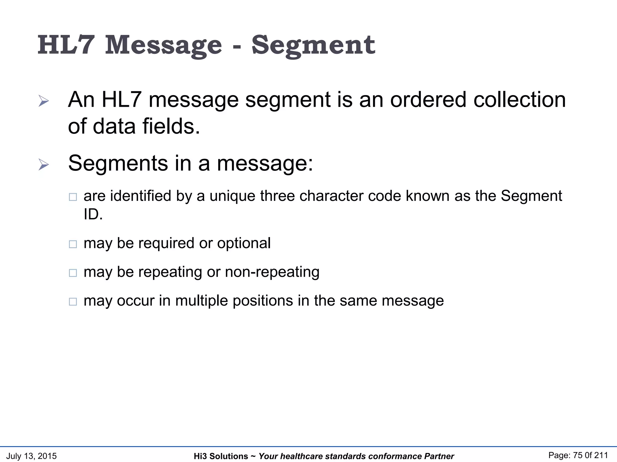 July 13, 2015 Page: 75 0f 211Hi3 Solutions ~ Your healthcare standards conformance Partner
HL7 Message - Segment
 An HL7 message segment is an ordered collection
of data fields.
 Segments in a message:
 are identified by a unique three character code known as the Segment
ID.
 may be required or optional
 may be repeating or non-repeating
 may occur in multiple positions in the same message
 