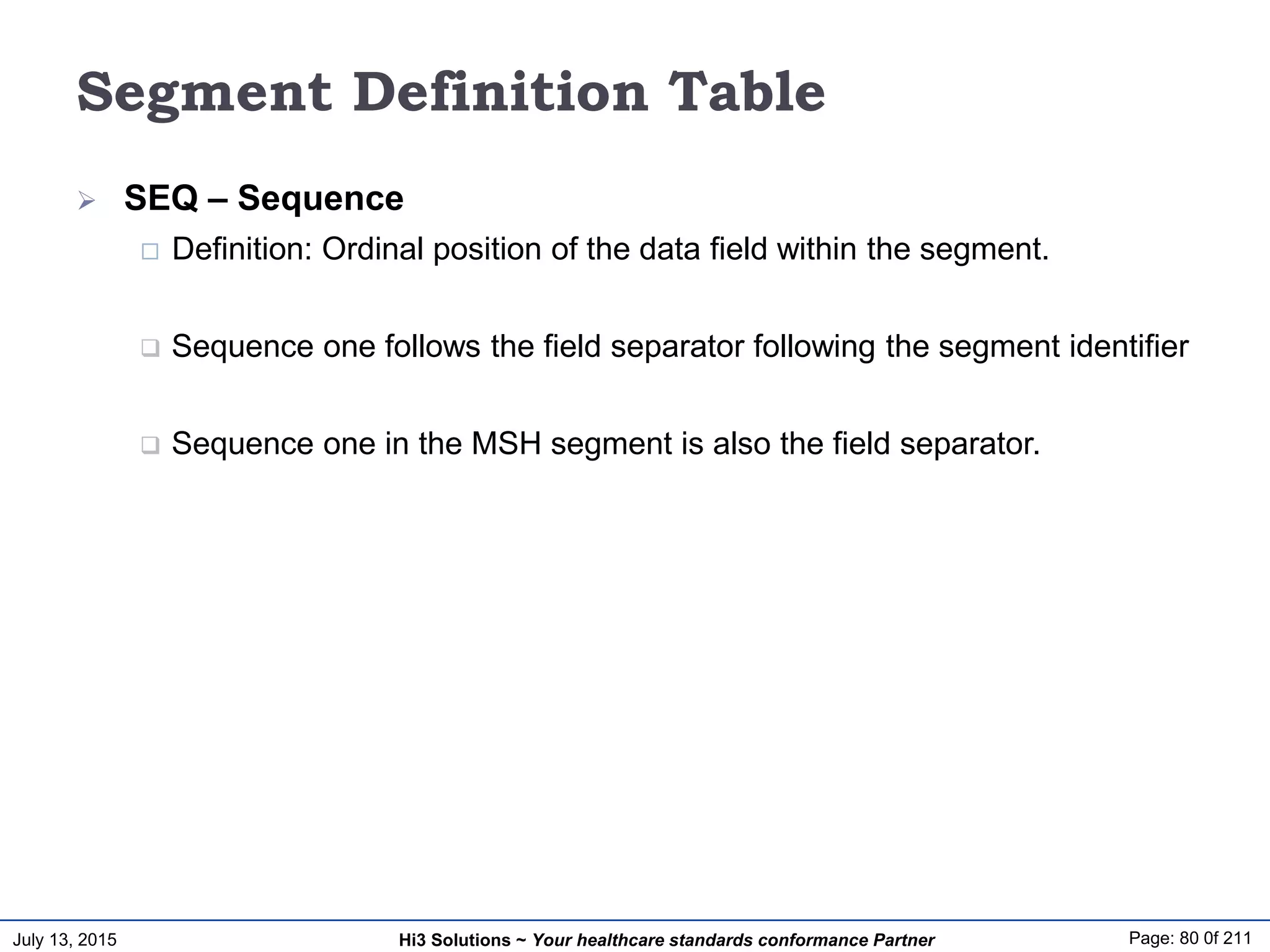 July 13, 2015 Page: 80 0f 211Hi3 Solutions ~ Your healthcare standards conformance Partner
Segment Definition Table
 SEQ – Sequence
 Definition: Ordinal position of the data field within the segment.
 Sequence one follows the field separator following the segment identifier
 Sequence one in the MSH segment is also the field separator.
 