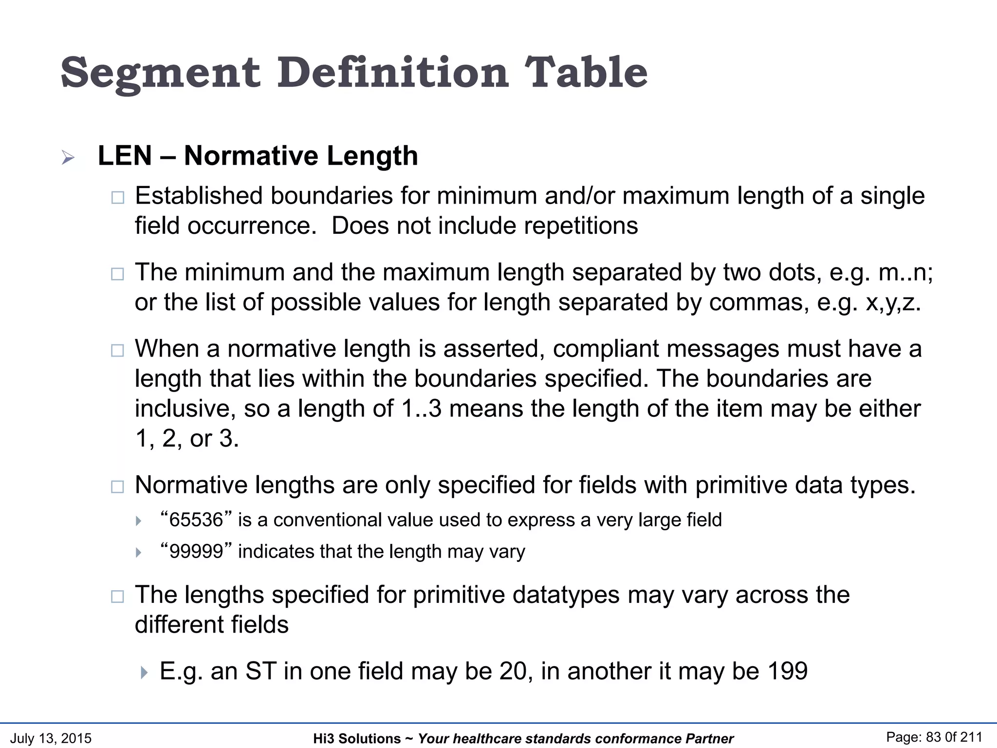 July 13, 2015 Page: 83 0f 211Hi3 Solutions ~ Your healthcare standards conformance Partner
Segment Definition Table
 LEN – Normative Length
 Established boundaries for minimum and/or maximum length of a single
field occurrence. Does not include repetitions
 The minimum and the maximum length separated by two dots, e.g. m..n;
or the list of possible values for length separated by commas, e.g. x,y,z.
 When a normative length is asserted, compliant messages must have a
length that lies within the boundaries specified. The boundaries are
inclusive, so a length of 1..3 means the length of the item may be either
1, 2, or 3.
 Normative lengths are only specified for fields with primitive data types.
 “65536” is a conventional value used to express a very large field
 “99999” indicates that the length may vary
 The lengths specified for primitive datatypes may vary across the
different fields
 E.g. an ST in one field may be 20, in another it may be 199
 