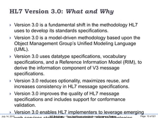 July 14, 2015 Page: 10 of 521Hi3 Solutions ~ Your healthcare standards conformance Partner
HL7 Version 3.0: What and Why
 Version 3.0 is a fundamental shift in the methodology HL7
uses to develop its standards specifications.
 Version 3.0 is a model-driven methodology based upon the
Object Management Group’s Unified Modeling Language
(UML).
 Version 3.0 uses datatype specifications, vocabulary
specifications, and a Reference Information Model (RIM), to
derive the information component of V3 message
specifications.
 Version 3.0 reduces optionality, maximizes reuse, and
increases consistency in HL7 message specifications.
 Version 3.0 improves the quality of HL7 message
specifications and includes support for conformance
validation.
 Version 3.0 enables HL7 implementers to leverage emerging
 