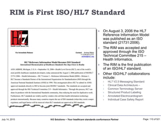 July 14, 2015 Page: 110 of 521Hi3 Solutions ~ Your healthcare standards conformance Partner
RIM is First ISO/HL7 Standard
 On August 3, 2006 the HL7
Reference Information Model
was published as an ISO
standard (21731:2006).
 The RIM was accepted and
approved through the ISO
Technical Committee 215 –
Health Informatics.
 The RIM is the first publication
of an ISO/HL7 standard.
 Other ISO/HL7 collaborations
include:
 HL7 V2.5 Messaging Standard
 Clinical Data Architecture –
 Common Terminology Server
 Structured Product Labeling
 Annotated Electrocardiogram
 Individual Case Safety Report
 