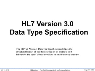 July 14, 2015 Page: 114 of 521Hi3 Solutions ~ Your healthcare standards conformance Partner
HL7 Version 3.0
Data Type Specification
The HL7 v3 Abstract Datatype Specification defines the
structural format of the data carried in an attribute and
influences the set of allowable values an attribute may assume.
 