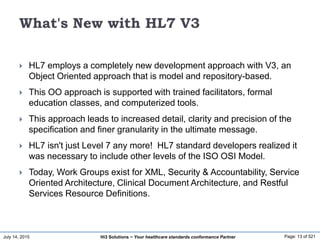 July 14, 2015 Page: 13 of 521Hi3 Solutions ~ Your healthcare standards conformance Partner
What's New with HL7 V3
 HL7 employs a completely new development approach with V3, an
Object Oriented approach that is model and repository-based.
 This OO approach is supported with trained facilitators, formal
education classes, and computerized tools.
 This approach leads to increased detail, clarity and precision of the
specification and finer granularity in the ultimate message.
 HL7 isn't just Level 7 any more! HL7 standard developers realized it
was necessary to include other levels of the ISO OSI Model.
 Today, Work Groups exist for XML, Security & Accountability, Service
Oriented Architecture, Clinical Document Architecture, and Restful
Services Resource Definitions.
 