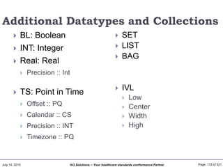 July 14, 2015 Page: 133 of 521Hi3 Solutions ~ Your healthcare standards conformance Partner
Additional Datatypes and Collections
 BL: Boolean
 INT: Integer
 Real: Real
 Precision :: Int
 TS: Point in Time
 Offset :: PQ
 Calendar :: CS
 Precision :: INT
 Timezone :: PQ
 SET
 LIST
 BAG
 IVL
 Low
 Center
 Width
 High
 