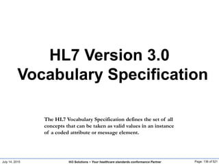 July 14, 2015 Page: 136 of 521Hi3 Solutions ~ Your healthcare standards conformance Partner
HL7 Version 3.0
Vocabulary Specification
The HL7 Vocabulary Specification defines the set of all
concepts that can be taken as valid values in an instance
of a coded attribute or message element.
 