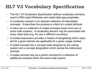 July 14, 2015 Page: 137 of 521Hi3 Solutions ~ Your healthcare standards conformance Partner
HL7 V3 Vocabulary Specification
 The HL7 V3 Vocabulary Specification defines vocabulary domains
used in RIM coded Attributes and coded data type properties.
 A vocabulary domain is an abstract collection of interrelated
concepts. It describes the purpose or intent of a coded attribute.
 A value set is a collection of coded concepts drawn from one or
more code systems. A vocabulary domain may be associated with
many value sets (e.g. for use in different countries).
 A context expression provides a means of designating which value
set for a given domain are applicable for a given usage context.
 A coded concept has a concept code assigned by the coding
system and a concept designation which names the referenced
concept.
 A coded concept may be a parent concept for a collection of
additional concepts within the same code system.
 