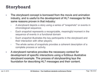 July 14, 2015 Page: 168 of 521Hi3 Solutions ~ Your healthcare standards conformance Partner
Storyboard
 The storyboard concept is borrowed from the movie and animation
industry, and is useful to the development of HL7 messages for the
same reasons proven in that industry:
 A storyboard depicts a story using a series of "snapshots" or events in
chronological sequence;
 Each snapshot represents a recognizable, meaningful moment in the
sequence of events in a functional domain
 Each snapshot illustrates the key participants in the storyboard and
their interaction with other players;
 The whole series of snapshots provides a coherent description of a
complete process or activity.
 A storyboard narrative provides the necessary context for
development of specific interactions using a fictitious illustrative
storyboard example. The process of storyboarding lays the
foundation for describing HL7 messages and their content.
 