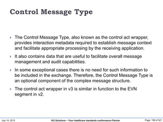 July 14, 2015 Page: 198 of 521Hi3 Solutions ~ Your healthcare standards conformance Partner
Control Message Type
 The Control Message Type, also known as the control act wrapper,
provides interaction metadata required to establish message context
and facilitate appropriate processing by the receiving application.
 It also contains data that are useful to facilitate overall message
management and audit capabilities.
 In some exceptional cases there is no need for such information to
be included in the exchange. Therefore, the Control Message Type is
an optional component of the complex message structure.
 The control act wrapper in v3 is similar in function to the EVN
segment in v2.
 