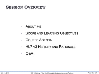 July 14, 2015 Page: 2 of 521Hi3 Solutions ~ Your healthcare standards conformance Partner
SESSION OVERVIEW
• ABOUT ME
• SCOPE AND LEARNING OBJECTIVES
• COURSE AGENDA
• HL7 V3 HISTORY AND RATIONALE
• Q&A
 