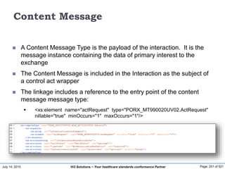 July 14, 2015 Page: 201 of 521Hi3 Solutions ~ Your healthcare standards conformance Partner
Content Message
 A Content Message Type is the payload of the interaction. It is the
message instance containing the data of primary interest to the
exchange
 The Content Message is included in the Interaction as the subject of
a control act wrapper
 The linkage includes a reference to the entry point of the content
message message type:
 <xs:element name="actRequest" type="PORX_MT990020UV02.ActRequest"
nillable="true" minOccurs="1" maxOccurs="1"/>
 