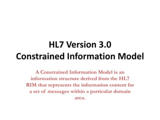 HL7 Version 3.0
Constrained Information Model
A Constrained Information Model is an
information structure derived from the HL7
RIM that represents the information content for
a set of messages within a particular domain
area.
 