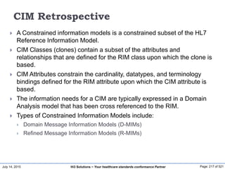 July 14, 2015 Page: 217 of 521Hi3 Solutions ~ Your healthcare standards conformance Partner
CIM Retrospective
 A Constrained information models is a constrained subset of the HL7
Reference Information Model.
 CIM Classes (clones) contain a subset of the attributes and
relationships that are defined for the RIM class upon which the clone is
based.
 CIM Attributes constrain the cardinality, datatypes, and terminology
bindings defined for the RIM attribute upon which the CIM attribute is
based.
 The information needs for a CIM are typically expressed in a Domain
Analysis model that has been cross referenced to the RIM.
 Types of Constrained Information Models include:
 Domain Message Information Models (D-MIMs)
 Refined Message Information Models (R-MIMs)
 