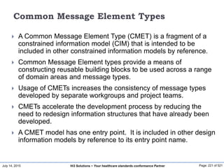 July 14, 2015 Page: 221 of 521Hi3 Solutions ~ Your healthcare standards conformance Partner
Common Message Element Types
 A Common Message Element Type (CMET) is a fragment of a
constrained information model (CIM) that is intended to be
included in other constrained information models by reference.
 Common Message Element types provide a means of
constructing reusable building blocks to be used across a range
of domain areas and message types.
 Usage of CMETs increases the consistency of message types
developed by separate workgroups and project teams.
 CMETs accelerate the development process by reducing the
need to redesign information structures that have already been
developed.
 A CMET model has one entry point. It is included in other design
information models by reference to its entry point name.
 