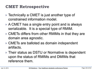 July 14, 2015 Page: 223 of 521Hi3 Solutions ~ Your healthcare standards conformance Partner
CMET Retrospective
 Technically a CMET is just another type of
constrained information model.
 A CMET has a single entry point and is always
serializable. It is a special type of RMIM.
 CMETs differs from other RMIMs in that they are
domain area agnostic.
 CMETs are balloted as domain independent
artifacts.
 Their status as DSTU or Normative is dependent
upon the status of RMIMs and DMIMs that
reference them.
 