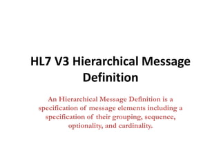 HL7 V3 Hierarchical Message
Definition
An Hierarchical Message Definition is a
specification of message elements including a
specification of their grouping, sequence,
optionality, and cardinality.
 
