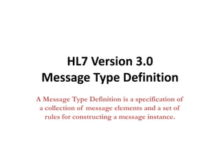 HL7 Version 3.0
Message Type Definition
A Message Type Definition is a specification of
a collection of message elements and a set of
rules for constructing a message instance.
 