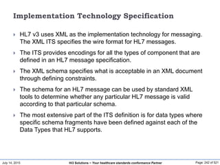 July 14, 2015 Page: 242 of 521Hi3 Solutions ~ Your healthcare standards conformance Partner
Implementation Technology Specification
 HL7 v3 uses XML as the implementation technology for messaging.
The XML ITS specifies the wire format for HL7 messages.
 The ITS provides encodings for all the types of component that are
defined in an HL7 message specification.
 The XML schema specifies what is acceptable in an XML document
through defining constraints.
 The schema for an HL7 message can be used by standard XML
tools to determine whether any particular HL7 message is valid
according to that particular schema.
 The most extensive part of the ITS definition is for data types where
specific schema fragments have been defined against each of the
Data Types that HL7 supports.
 