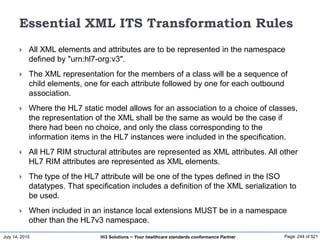 July 14, 2015 Page: 244 of 521Hi3 Solutions ~ Your healthcare standards conformance Partner
Essential XML ITS Transformation Rules
 All XML elements and attributes are to be represented in the namespace
defined by "urn:hl7-org:v3".
 The XML representation for the members of a class will be a sequence of
child elements, one for each attribute followed by one for each outbound
association.
 Where the HL7 static model allows for an association to a choice of classes,
the representation of the XML shall be the same as would be the case if
there had been no choice, and only the class corresponding to the
information items in the HL7 instances were included in the specification.
 All HL7 RIM structural attributes are represented as XML attributes. All other
HL7 RIM attributes are represented as XML elements.
 The type of the HL7 attribute will be one of the types defined in the ISO
datatypes. That specification includes a definition of the XML serialization to
be used.
 When included in an instance local extensions MUST be in a namespace
other than the HL7v3 namespace.
 