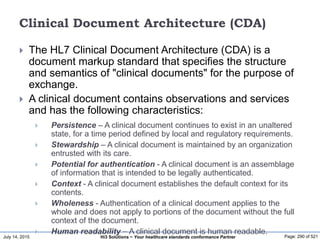 July 14, 2015 Page: 290 of 521Hi3 Solutions ~ Your healthcare standards conformance Partner
Clinical Document Architecture (CDA)
 The HL7 Clinical Document Architecture (CDA) is a
document markup standard that specifies the structure
and semantics of "clinical documents" for the purpose of
exchange.
 A clinical document contains observations and services
and has the following characteristics:
 Persistence – A clinical document continues to exist in an unaltered
state, for a time period defined by local and regulatory requirements.
 Stewardship – A clinical document is maintained by an organization
entrusted with its care.
 Potential for authentication - A clinical document is an assemblage
of information that is intended to be legally authenticated.
 Context - A clinical document establishes the default context for its
contents.
 Wholeness - Authentication of a clinical document applies to the
whole and does not apply to portions of the document without the full
context of the document.
 Human readability – A clinical document is human readable.
 