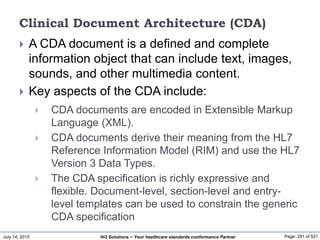 July 14, 2015 Page: 291 of 521Hi3 Solutions ~ Your healthcare standards conformance Partner
Clinical Document Architecture (CDA)
 A CDA document is a defined and complete
information object that can include text, images,
sounds, and other multimedia content.
 Key aspects of the CDA include:
 CDA documents are encoded in Extensible Markup
Language (XML).
 CDA documents derive their meaning from the HL7
Reference Information Model (RIM) and use the HL7
Version 3 Data Types.
 The CDA specification is richly expressive and
flexible. Document-level, section-level and entry-
level templates can be used to constrain the generic
CDA specification
 