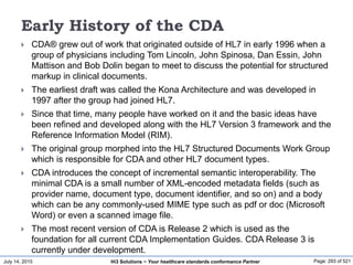 July 14, 2015 Page: 293 of 521Hi3 Solutions ~ Your healthcare standards conformance Partner
Early History of the CDA
 CDA® grew out of work that originated outside of HL7 in early 1996 when a
group of physicians including Tom Lincoln, John Spinosa, Dan Essin, John
Mattison and Bob Dolin began to meet to discuss the potential for structured
markup in clinical documents.
 The earliest draft was called the Kona Architecture and was developed in
1997 after the group had joined HL7.
 Since that time, many people have worked on it and the basic ideas have
been refined and developed along with the HL7 Version 3 framework and the
Reference Information Model (RIM).
 The original group morphed into the HL7 Structured Documents Work Group
which is responsible for CDA and other HL7 document types.
 CDA introduces the concept of incremental semantic interoperability. The
minimal CDA is a small number of XML-encoded metadata fields (such as
provider name, document type, document identifier, and so on) and a body
which can be any commonly-used MIME type such as pdf or doc (Microsoft
Word) or even a scanned image file.
 The most recent version of CDA is Release 2 which is used as the
foundation for all current CDA Implementation Guides. CDA Release 3 is
currently under development.
 