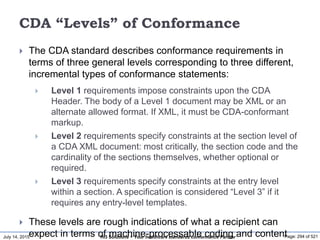 July 14, 2015 Page: 294 of 521Hi3 Solutions ~ Your healthcare standards conformance Partner
CDA “Levels” of Conformance
 The CDA standard describes conformance requirements in
terms of three general levels corresponding to three different,
incremental types of conformance statements:
 Level 1 requirements impose constraints upon the CDA
Header. The body of a Level 1 document may be XML or an
alternate allowed format. If XML, it must be CDA-conformant
markup.
 Level 2 requirements specify constraints at the section level of
a CDA XML document: most critically, the section code and the
cardinality of the sections themselves, whether optional or
required.
 Level 3 requirements specify constraints at the entry level
within a section. A specification is considered “Level 3” if it
requires any entry-level templates.
 These levels are rough indications of what a recipient can
expect in terms of machine-processable coding and content
 