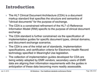 July 14, 2015 Page: 296 of 521Hi3 Solutions ~ Your healthcare standards conformance Partner
Introduction
 The HL7 Clinical Document Architecture (CDA) is a document
markup standard that specifies the structure and semantics of
"clinical documents" for the purpose of exchange.
 The CDA is a constrained refinement of the HL7 v3 Reference
Information Model (RIM) specific to the purpose of clinical document
exchange.
 The CDA standard is further constrained via the specification of
implementation guides for specific document types, clinical domains,
and document exchange scenarios.
 The CDA is one of the initial set of standards, implementation
specifications, and certification criteria for Electronic Health Record
technology specified in Meaningful Use legislation.
 The collection of implementation guides developed for CDA are
being widely adopted by EMR vendors; secondary users of EMR
data are aligning their information requirements with the guides in
anticipation of these data becoming more readily assessable.
 