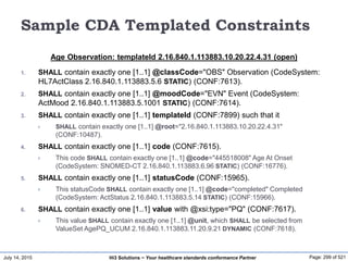July 14, 2015 Page: 299 of 521Hi3 Solutions ~ Your healthcare standards conformance Partner
Sample CDA Templated Constraints
Age Observation: templateId 2.16.840.1.113883.10.20.22.4.31 (open)
1. SHALL contain exactly one [1..1] @classCode="OBS" Observation (CodeSystem:
HL7ActClass 2.16.840.1.113883.5.6 STATIC) (CONF:7613).
2. SHALL contain exactly one [1..1] @moodCode="EVN" Event (CodeSystem:
ActMood 2.16.840.1.113883.5.1001 STATIC) (CONF:7614).
3. SHALL contain exactly one [1..1] templateId (CONF:7899) such that it
 SHALL contain exactly one [1..1] @root="2.16.840.1.113883.10.20.22.4.31"
(CONF:10487).
4. SHALL contain exactly one [1..1] code (CONF:7615).
 This code SHALL contain exactly one [1..1] @code="445518008" Age At Onset
(CodeSystem: SNOMED-CT 2.16.840.1.113883.6.96 STATIC) (CONF:16776).
5. SHALL contain exactly one [1..1] statusCode (CONF:15965).
 This statusCode SHALL contain exactly one [1..1] @code="completed" Completed
(CodeSystem: ActStatus 2.16.840.1.113883.5.14 STATIC) (CONF:15966).
6. SHALL contain exactly one [1..1] value with @xsi:type="PQ" (CONF:7617).
 This value SHALL contain exactly one [1..1] @unit, which SHALL be selected from
ValueSet AgePQ_UCUM 2.16.840.1.113883.11.20.9.21 DYNAMIC (CONF:7618).
 