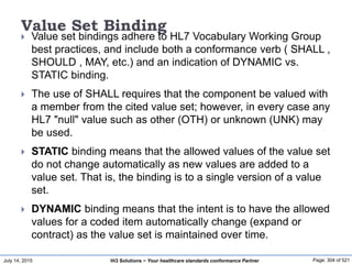 July 14, 2015 Page: 304 of 521Hi3 Solutions ~ Your healthcare standards conformance Partner
Value Set Binding
 Value set bindings adhere to HL7 Vocabulary Working Group
best practices, and include both a conformance verb ( SHALL ,
SHOULD , MAY, etc.) and an indication of DYNAMIC vs.
STATIC binding.
 The use of SHALL requires that the component be valued with
a member from the cited value set; however, in every case any
HL7 "null" value such as other (OTH) or unknown (UNK) may
be used.
 STATIC binding means that the allowed values of the value set
do not change automatically as new values are added to a
value set. That is, the binding is to a single version of a value
set.
 DYNAMIC binding means that the intent is to have the allowed
values for a coded item automatically change (expand or
contract) as the value set is maintained over time.
 