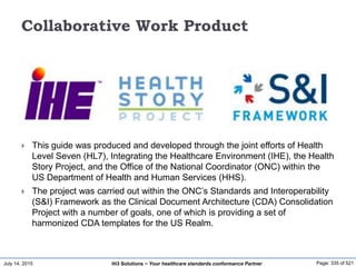 July 14, 2015 Page: 335 of 521Hi3 Solutions ~ Your healthcare standards conformance Partner
Collaborative Work Product
 This guide was produced and developed through the joint efforts of Health
Level Seven (HL7), Integrating the Healthcare Environment (IHE), the Health
Story Project, and the Office of the National Coordinator (ONC) within the
US Department of Health and Human Services (HHS).
 The project was carried out within the ONC’s Standards and Interoperability
(S&I) Framework as the Clinical Document Architecture (CDA) Consolidation
Project with a number of goals, one of which is providing a set of
harmonized CDA templates for the US Realm.
 