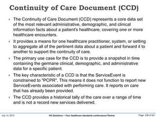 July 14, 2015 Page: 338 of 521Hi3 Solutions ~ Your healthcare standards conformance Partner
Continuity of Care Document (CCD)
 The Continuity of Care Document (CCD) represents a core data set
of the most relevant administrative, demographic, and clinical
information facts about a patient's healthcare, covering one or more
healthcare encounters.
 It provides a means for one healthcare practitioner, system, or setting
to aggregate all of the pertinent data about a patient and forward it to
another to support the continuity of care.
 The primary use case for the CCD is to provide a snapshot in time
containing the germane clinical, demographic, and administrative
data for a specific patient.
 The key characteristic of a CCD is that the ServiceEvent is
constrained to "PCPR". This means it does not function to report new
ServiceEvents associated with performing care. It reports on care
that has already been provided.
 The CCD provides a historical tally of the care over a range of time
and is not a record new services delivered.
 