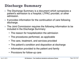 July 14, 2015 Page: 342 of 521Hi3 Solutions ~ Your healthcare standards conformance Partner
Discharge Summary
 The Discharge Summary is a document which synopsizes a
patient's admission to a hospital, LTPAC provider, or other
admission.
 It provides information for the continuation of care following
discharge.
 The Joint Commission requires the following information to be
included in the Discharge Summary:
• The reason for hospitalization the admission
• The procedures performed, as applicable
• The care, treatment, and services provided
• The patient’s condition and disposition at discharge
• Information provided to the patient and family
• Provisions for follow-up care
 