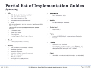 July 14, 2015 Page: 349 of 521Hi3 Solutions ~ Your healthcare standards conformance Partner
Partial list of Implementation Guides
(by country)
 USA
 CCD (Continuity of Care Document) Rel.1
 CRS (Care Record Summary)
 SPL – Structured Product Label
 HAI (Healthcare associated infections)
 HITSP
 C32 –Summary Documents Using HL7 Continuity of Care Document (CCD)
 C37 – Lab Report
 C48 –Encounter Document Using IHE Medical Summary (XDS-MS)
Component
 Consultation Notes
 History and Physical
 Operative Notes
 Imaging Integration, Basic Imaging Reports
 Canada
 e-MS (electronic Medical Summary)
 Germany
 VHitG-Arztbrief v1.50 (discharge summary)
 Addendum Laboratory
 Addendum Medication
 Addendum notifiable diseases (in progress)
 DRV Reha-Enlassbrief
 Reha-Kurzarztbrief
 Nursing Summary (ePflegebericht)
 South Korea
 CDA conference 2004
 Austria
 ELGA (currently in progress)
 Switzerland
 CDA-CH v1.1
 France
 French CRS CDA Body implementation Guide (in
French)
 Finland
 seamless Care and CDA
 Finnish (CDA) implementation guides: CDA R2, V3,
Medical Records, V2, CDA R (in Finnish)
 Japan
 Japanese Clinical Summary document (in Japanese)
 
