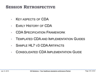 July 14, 2015 Page: 351 of 521Hi3 Solutions ~ Your healthcare standards conformance Partner
SESSION RETROSPECTIVE
• KEY ASPECTS OF CDA
• EARLY HISTORY OF CDA
• CDA SPECIFICATION FRAMEWORK
• TEMPLATED CDA AND IMPLEMENTATION GUIDES
• SAMPLE HL7 V3 CDA ARTIFACTS
• CONSOLIDATED CDA IMPLEMENTATION GUIDE
 
