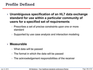 July 14, 2015 Page: 365 of 521Hi3 Solutions ~ Your healthcare standards conformance Partner
Profile Defined
 Unambiguous specification of an HL7 data exchange
standard for use within a particular community of
users for a specified set of requirements
 Prescribes a set of precise constraints upon one or more
standard
 Supported by use case analysis and interaction modeling
 Measurable
 What data will be passed
 The format in which the data will be passed
 The acknowledgement responsibilities of the receiver
 