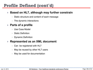 July 14, 2015 Page: 366 of 521Hi3 Solutions ~ Your healthcare standards conformance Partner
Profile Defined (cont’d)
 Based on HL7, although may further constrain
 Static structure and content of each message
 The dynamic interactions
 Parts of a profile
 Use Case Model
 Static Definition
 Dynamic Definition
 Represented as an XML document
 Can be registered with HL7
 May be reused by other HL7 users
 May be used for documentation
 
