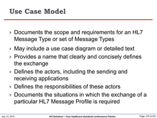 July 14, 2015 Page: 370 of 521Hi3 Solutions ~ Your healthcare standards conformance Partner
Use Case Model
 Documents the scope and requirements for an HL7
Message Type or set of Message Types
 May include a use case diagram or detailed text
 Provides a name that clearly and concisely defines
the exchange
 Defines the actors, including the sending and
receiving applications
 Defines the responsibilities of these actors
 Documents the situations in which the exchange of a
particular HL7 Message Profile is required
 