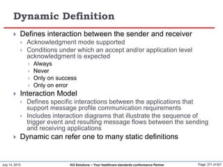 July 14, 2015 Page: 371 of 521Hi3 Solutions ~ Your healthcare standards conformance Partner
Dynamic Definition
 Defines interaction between the sender and receiver
 Acknowledgment mode supported
 Conditions under which an accept and/or application level
acknowledgment is expected
 Always
 Never
 Only on success
 Only on error
 Interaction Model
 Defines specific interactions between the applications that
support message profile communication requirements
 Includes interaction diagrams that illustrate the sequence of
trigger event and resulting message flows between the sending
and receiving applications
 Dynamic can refer one to many static definitions
 