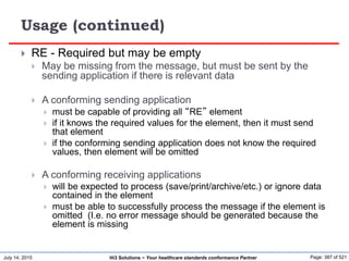 July 14, 2015 Page: 387 of 521Hi3 Solutions ~ Your healthcare standards conformance Partner
Usage (continued)
 RE - Required but may be empty
 May be missing from the message, but must be sent by the
sending application if there is relevant data
 A conforming sending application
 must be capable of providing all “RE” element
 if it knows the required values for the element, then it must send
that element
 if the conforming sending application does not know the required
values, then element will be omitted
 A conforming receiving applications
 will be expected to process (save/print/archive/etc.) or ignore data
contained in the element
 must be able to successfully process the message if the element is
omitted (I.e. no error message should be generated because the
element is missing
 