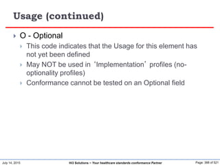 July 14, 2015 Page: 388 of 521Hi3 Solutions ~ Your healthcare standards conformance Partner
Usage (continued)
 O - Optional
 This code indicates that the Usage for this element has
not yet been defined
 May NOT be used in ‘Implementation’ profiles (no-
optionality profiles)
 Conformance cannot be tested on an Optional field
 