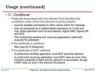 July 14, 2015 Page: 389 of 521Hi3 Solutions ~ Your healthcare standards conformance Partner
Usage (continued)
 C - Conditional
 Predicate associated with this element that identifies the
conditions under which the element must be present
 must be testable and based on other values within the message
 may be expressed as a mathematical expression or in text and
may utilize operators such as equivalence, logical AND, logical OR
and NOT
 The conforming sending and receiving applications shall both
evaluate the predicate
 If the predicate is satisfied:
 See rules for R (Required)
 If the predicate is NOT satisfied:
 A conformant sending application must NOT send the element
 A conformant receiving application must NOT raise an error if the
condition predicate is false and the element is not present, though
it MAY raise an error if the element IS present
 