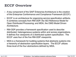 July 14, 2015 Page: 39 of 521Hi3 Solutions ~ Your healthcare standards conformance Partner
ECCF Overview
 A key component of the SAIF Enterprise Architecture is the creation
of the Enterprise Conformance and Compliance Framework (ECCF).
 ECCF is an architecture for organizing service specification artifacts.
It combines concepts from RM-ODP, the ISO Reference Model for
Open Distributed Processing; and MDA, the OMG Model Driven
Architecture.
 RM-ODP provides a framework specification used to describe
distributed, heterogeneous systems within and across organizations.
It defines five viewpoints of a distributed system specification. The
ECCF uses four of the five RM-ODP viewpoints.
 MDA is a framework for building systems that abstracts systems into
a hierarchy of abstraction specification layers. The ECCF utilizes
three level of the four abstractions defined by MDA.
 