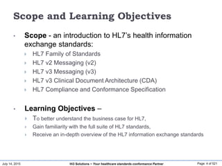 July 14, 2015 Page: 4 of 521Hi3 Solutions ~ Your healthcare standards conformance Partner
Scope and Learning Objectives
• Scope - an introduction to HL7’s health information
exchange standards:
 HL7 Family of Standards
 HL7 v2 Messaging (v2)
 HL7 v3 Messaging (v3)
 HL7 v3 Clinical Document Architecture (CDA)
 HL7 Compliance and Conformance Specification
• Learning Objectives –
 To better understand the business case for HL7,
 Gain familiarity with the full suite of HL7 standards,
 Receive an in-depth overview of the HL7 information exchange standards
 
