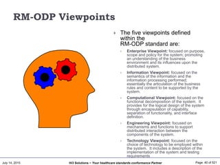 July 14, 2015 Page: 40 of 521Hi3 Solutions ~ Your healthcare standards conformance Partner
RM-ODP Viewpoints
 The five viewpoints defined
within the
RM-ODP standard are:
 Enterprise Viewpoint: focused on purpose,
scope and policy for the system; promoting
an understanding of the business
environment and its influences upon the
distributed system.
 Information Viewpoint: focused on the
semantics of the information and the
information processing performed;
essentially the articulation of the business
rules and content to be supported by the
system.
 Computational Viewpoint: focused on the
functional decomposition of the system. It
provides for the logical design of the system
through encapsulation of capability,
separation of functionality, and interface
definition.
 Engineering Viewpoint: focused on
mechanisms and functions to support
distributed interaction between the
components of the system.
 Technology Viewpoint: focused on the
choice of technology to be employed within
the system. It includes a description of the
implementation of the system and testing
requirements
 