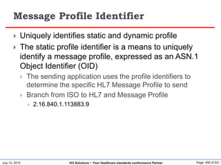 July 14, 2015 Page: 400 of 521Hi3 Solutions ~ Your healthcare standards conformance Partner
Message Profile Identifier
 Uniquely identifies static and dynamic profile
 The static profile identifier is a means to uniquely
identify a message profile, expressed as an ASN.1
Object Identifier (OID)
 The sending application uses the profile identifiers to
determine the specific HL7 Message Profile to send
 Branch from ISO to HL7 and Message Profile
 2.16.840.1.113883.9
 