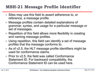 July 14, 2015 Page: 401 of 521Hi3 Solutions ~ Your healthcare standards conformance Partner
MSH-21 Message Profile Identifier
 Sites may use this field to assert adherence to, or
reference, a message profile.
 Message profiles contain detailed explanations of
grammar, syntax, and usage for a particular message or
set of messages.
 Repetition of this field allows more flexibility in creating
and naming message profiles.
 Using repetition, this field can identify a set of message
profiles that the message conforms to.
 As of v2.5, the HL7 message profile identifiers might be
used for conformance claims.
 Prior to v2.5, the field was called Conformance
Statement ID. For backward compatibility, the
Conformance Statement ID can be used here.
 