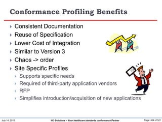July 14, 2015 Page: 404 of 521Hi3 Solutions ~ Your healthcare standards conformance Partner
Conformance Profiling Benefits
 Consistent Documentation
 Reuse of Specification
 Lower Cost of Integration
 Similar to Version 3
 Chaos -> order
 Site Specific Profiles
 Supports specific needs
 Required of third-party application vendors
 RFP
 Simplifies introduction/acquisition of new applications
 