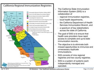 July 14, 2015 Page: 413 of 521Hi3 Solutions ~ Your healthcare standards conformance Partner
 The California State Immunization
Information System (SIIS) is a
collaboration of
 regional immunization registries,
 local health departments,
 the California Department of Health
Services Immunization Branch, and
 a spectrum of key stakeholders
across the state of California.
 The goal of SIIS is to ensure that
health care providers have rapid
access to complete and up-to-date
immunization records.
 The objective is to eliminate both
missed opportunities to immunize and
unnecessary duplicate
immunizations.
 SIIS consists of nine regional
registries and two county registries.
 SIIS is a system of systems each
independently managed and
operated.
 