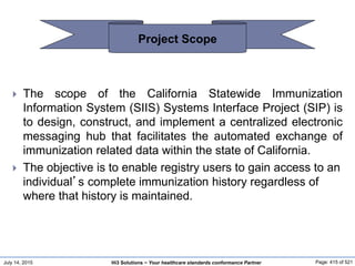 July 14, 2015 Page: 415 of 521Hi3 Solutions ~ Your healthcare standards conformance Partner
 The scope of the California Statewide Immunization
Information System (SIIS) Systems Interface Project (SIP) is
to design, construct, and implement a centralized electronic
messaging hub that facilitates the automated exchange of
immunization related data within the state of California.
 The objective is to enable registry users to gain access to an
individual’s complete immunization history regardless of
where that history is maintained.
Project Scope
 